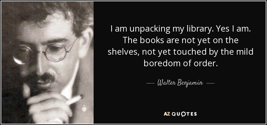 I am unpacking my library. Yes I am. The books are not yet on the shelves, not yet touched by the mild boredom of order. - Walter Benjamin