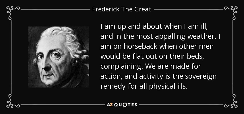 I am up and about when I am ill, and in the most appalling weather. I am on horseback when other men would be flat out on their beds, complaining. We are made for action, and activity is the sovereign remedy for all physical ills. - Frederick The Great