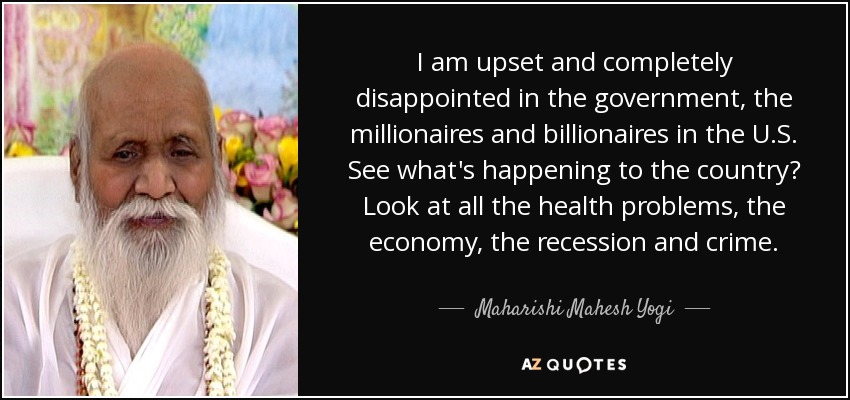 I am upset and completely disappointed in the government, the millionaires and billionaires in the U.S. See what's happening to the country? Look at all the health problems, the economy, the recession and crime. - Maharishi Mahesh Yogi