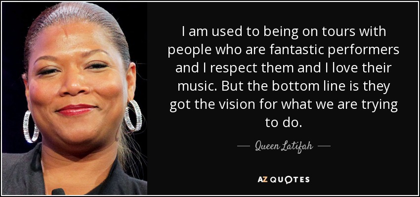I am used to being on tours with people who are fantastic performers and I respect them and I love their music. But the bottom line is they got the vision for what we are trying to do. - Queen Latifah