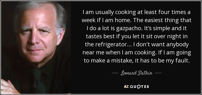 I am usually cooking at least four times a week if I am home. The easiest thing that I do a lot is gazpacho. It's simple and it tastes best if you let it sit over night in the refrigerator... I don't want anybody near me when I am cooking. If I am going to make a mistake, it has to be my fault. - Leonard Slatkin