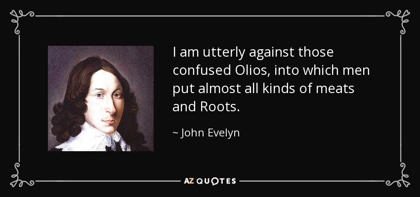 I am utterly against those confused Olios, into which men put almost all kinds of meats and Roots. - John Evelyn