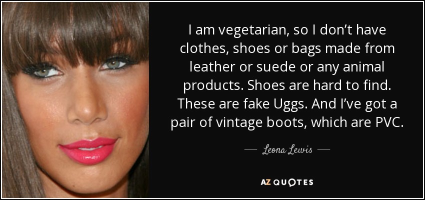 I am vegetarian, so I don’t have clothes, shoes or bags made from leather or suede or any animal products. Shoes are hard to find. These are fake Uggs. And I’ve got a pair of vintage boots, which are PVC. - Leona Lewis
