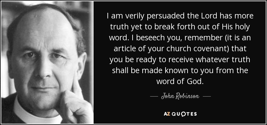 I am verily persuaded the Lord has more truth yet to break forth out of His holy word. I beseech you, remember (it is an article of your church covenant) that you be ready to receive whatever truth shall be made known to you from the word of God. - John Robinson