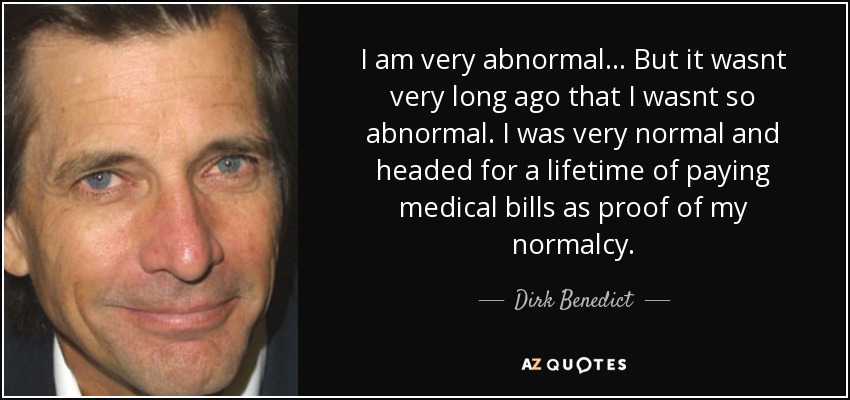 I am very abnormal... But it wasnt very long ago that I wasnt so abnormal. I was very normal and headed for a lifetime of paying medical bills as proof of my normalcy. - Dirk Benedict