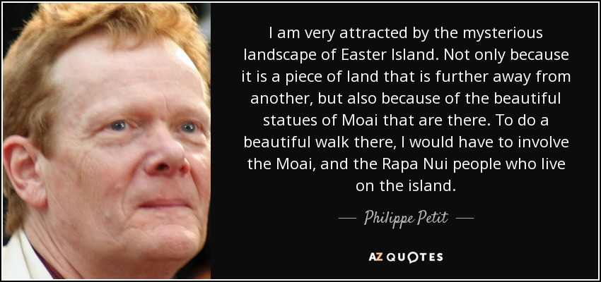 I am very attracted by the mysterious landscape of Easter Island. Not only because it is a piece of land that is further away from another, but also because of the beautiful statues of Moai that are there. To do a beautiful walk there, I would have to involve the Moai, and the Rapa Nui people who live on the island. - Philippe Petit