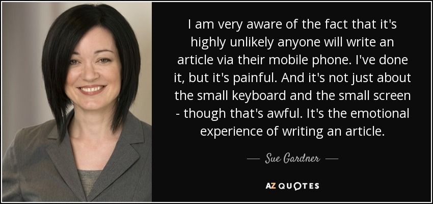 I am very aware of the fact that it's highly unlikely anyone will write an article via their mobile phone. I've done it, but it's painful. And it's not just about the small keyboard and the small screen - though that's awful. It's the emotional experience of writing an article. - Sue Gardner