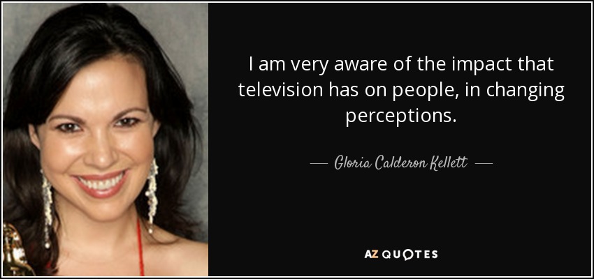 I am very aware of the impact that television has on people, in changing perceptions. - Gloria Calderon Kellett