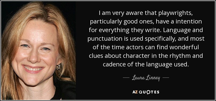 I am very aware that playwrights, particularly good ones, have a intention for everything they write. Language and punctuation is used specifically, and most of the time actors can find wonderful clues about character in the rhythm and cadence of the language used. - Laura Linney