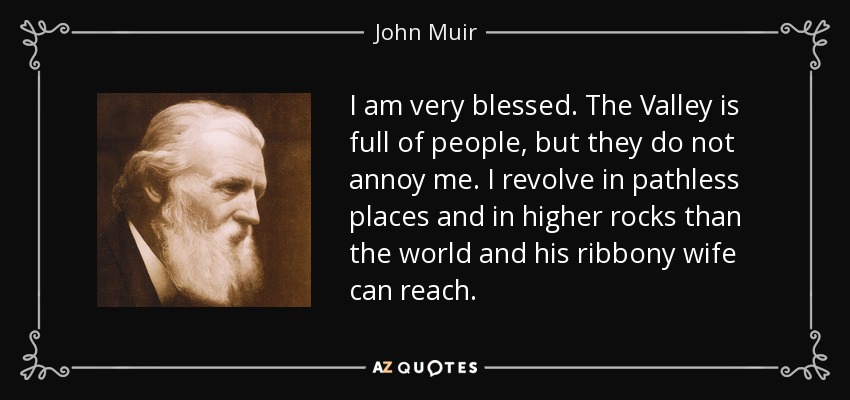 I am very blessed. The Valley is full of people, but they do not annoy me. I revolve in pathless places and in higher rocks than the world and his ribbony wife can reach. - John Muir