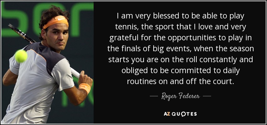 I am very blessed to be able to play tennis, the sport that I love and very grateful for the opportunities to play in the finals of big events, when the season starts you are on the roll constantly and obliged to be committed to daily routines on and off the court. - Roger Federer