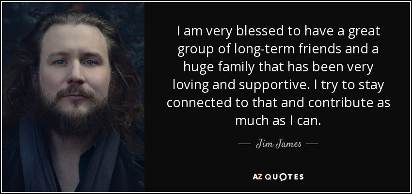 I am very blessed to have a great group of long-term friends and a huge family that has been very loving and supportive. I try to stay connected to that and contribute as much as I can. - Jim James