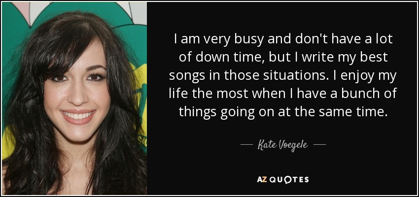 I am very busy and don't have a lot of down time, but I write my best songs in those situations. I enjoy my life the most when I have a bunch of things going on at the same time. - Kate Voegele