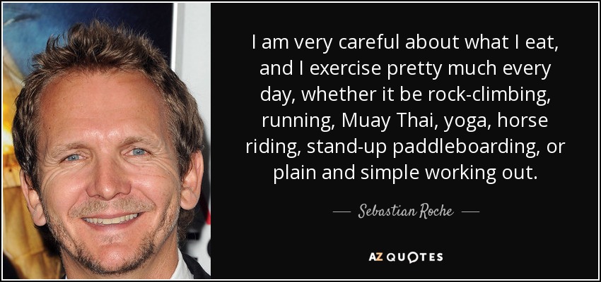 I am very careful about what I eat, and I exercise pretty much every day, whether it be rock-climbing, running, Muay Thai, yoga, horse riding, stand-up paddleboarding, or plain and simple working out. - Sebastian Roche
