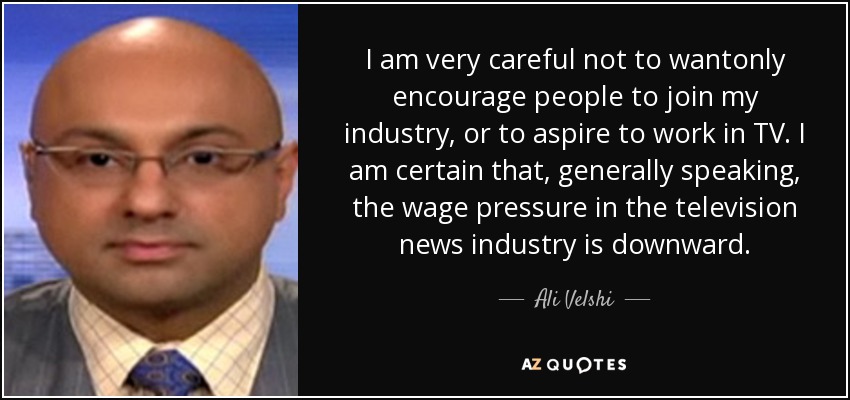 I am very careful not to wantonly encourage people to join my industry, or to aspire to work in TV. I am certain that, generally speaking, the wage pressure in the television news industry is downward. - Ali Velshi