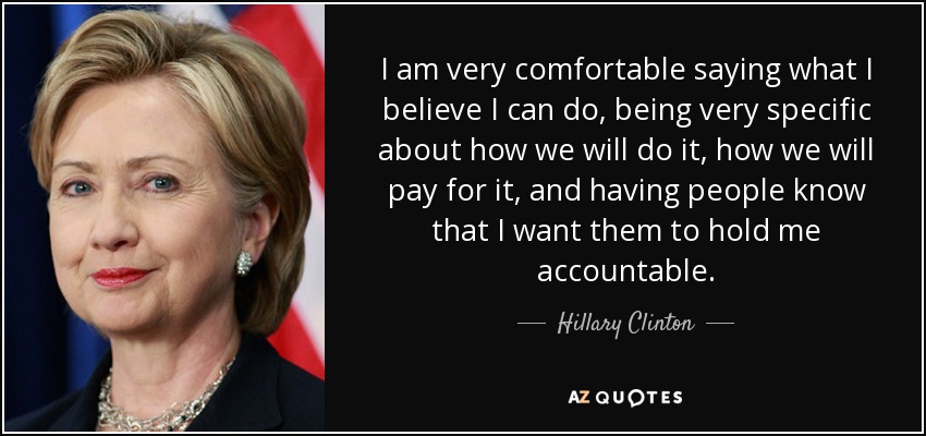 I am very comfortable saying what I believe I can do, being very specific about how we will do it, how we will pay for it, and having people know that I want them to hold me accountable. - Hillary Clinton