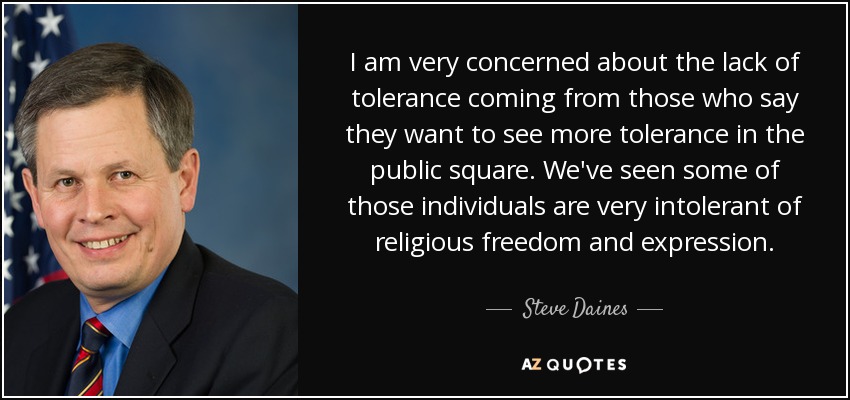 I am very concerned about the lack of tolerance coming from those who say they want to see more tolerance in the public square. We've seen some of those individuals are very intolerant of religious freedom and expression. - Steve Daines