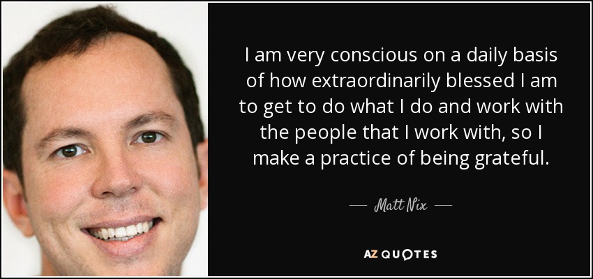 I am very conscious on a daily basis of how extraordinarily blessed I am to get to do what I do and work with the people that I work with, so I make a practice of being grateful. - Matt Nix