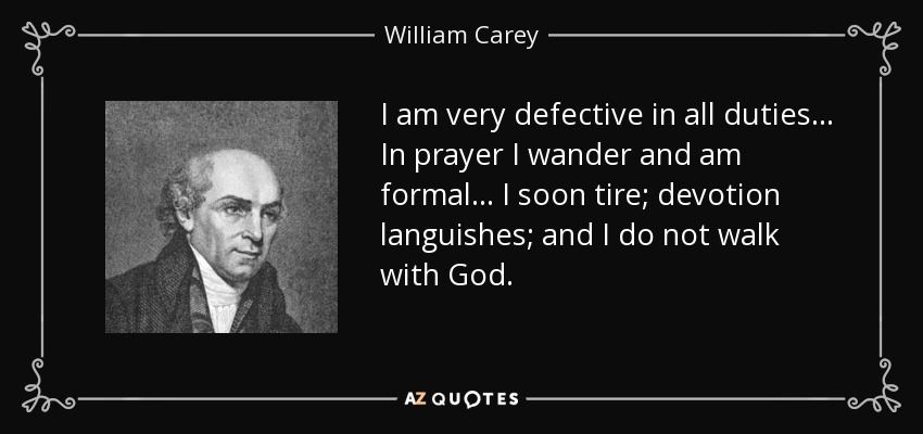I am very defective in all duties... In prayer I wander and am formal... I soon tire; devotion languishes; and I do not walk with God. - William Carey