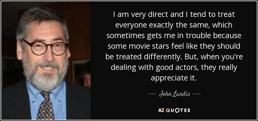 I am very direct and I tend to treat everyone exactly the same, which sometimes gets me in trouble because some movie stars feel like they should be treated differently. But, when you're dealing with good actors, they really appreciate it. - John Landis