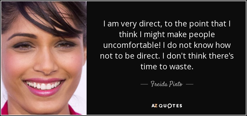 I am very direct, to the point that I think I might make people uncomfortable! I do not know how not to be direct. I don't think there's time to waste. - Freida Pinto