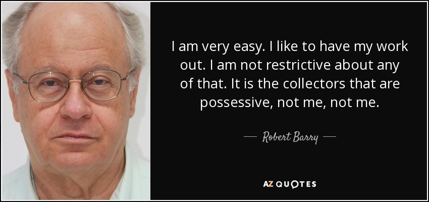 I am very easy. I like to have my work out. I am not restrictive about any of that. It is the collectors that are possessive, not me, not me. - Robert Barry