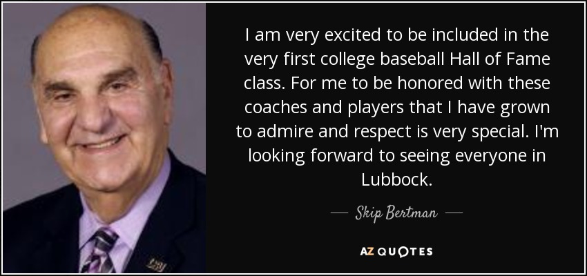 I am very excited to be included in the very first college baseball Hall of Fame class. For me to be honored with these coaches and players that I have grown to admire and respect is very special. I'm looking forward to seeing everyone in Lubbock. - Skip Bertman