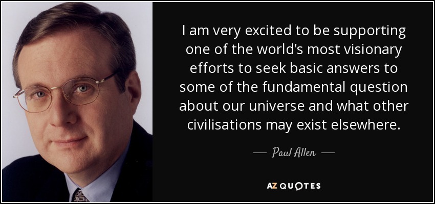 I am very excited to be supporting one of the world's most visionary efforts to seek basic answers to some of the fundamental question about our universe and what other civilisations may exist elsewhere. - Paul Allen