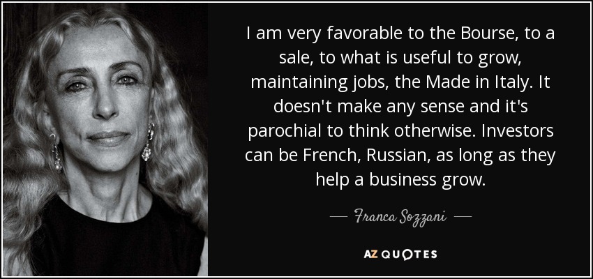 I am very favorable to the Bourse, to a sale, to what is useful to grow, maintaining jobs, the Made in Italy. It doesn't make any sense and it's parochial to think otherwise. Investors can be French, Russian, as long as they help a business grow. - Franca Sozzani