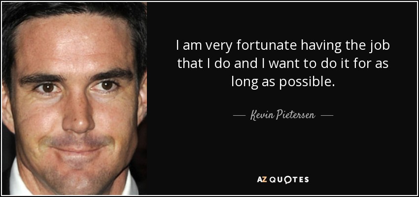 I am very fortunate having the job that I do and I want to do it for as long as possible. - Kevin Pietersen
