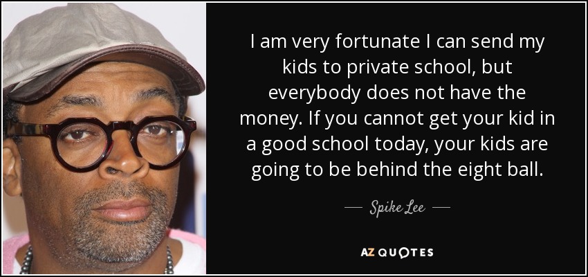 I am very fortunate I can send my kids to private school, but everybody does not have the money. If you cannot get your kid in a good school today, your kids are going to be behind the eight ball. - Spike Lee