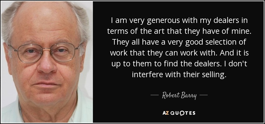 I am very generous with my dealers in terms of the art that they have of mine. They all have a very good selection of work that they can work with. And it is up to them to find the dealers. I don't interfere with their selling. - Robert Barry