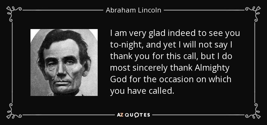 I am very glad indeed to see you to-night, and yet I will not say I thank you for this call, but I do most sincerely thank Almighty God for the occasion on which you have called. - Abraham Lincoln