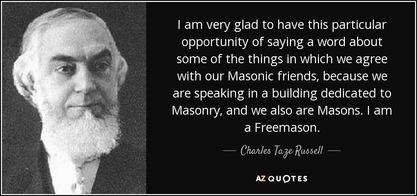 I am very glad to have this particular opportunity of saying a word about some of the things in which we agree with our Masonic friends, because we are speaking in a building dedicated to Masonry, and we also are Masons. I am a Freemason. - Charles Taze Russell