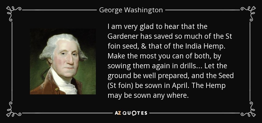 I am very glad to hear that the Gardener has saved so much of the St foin seed, & that of the India Hemp. Make the most you can of both, by sowing them again in drills... Let the ground be well prepared, and the Seed (St foin) be sown in April. The Hemp may be sown any where. - George Washington
