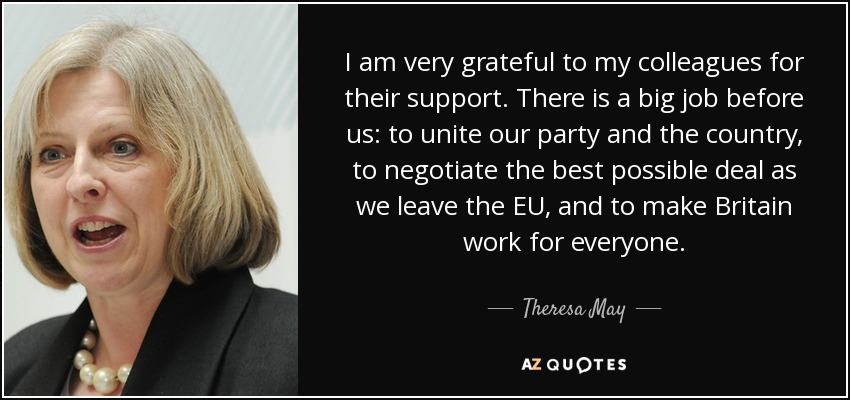 I am very grateful to my colleagues for their support. There is a big job before us: to unite our party and the country, to negotiate the best possible deal as we leave the EU, and to make Britain work for everyone. - Theresa May
