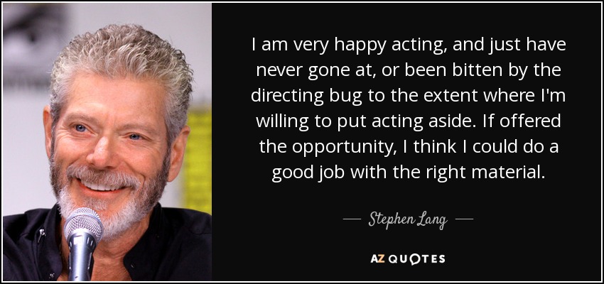 I am very happy acting, and just have never gone at, or been bitten by the directing bug to the extent where I'm willing to put acting aside. If offered the opportunity, I think I could do a good job with the right material. - Stephen Lang