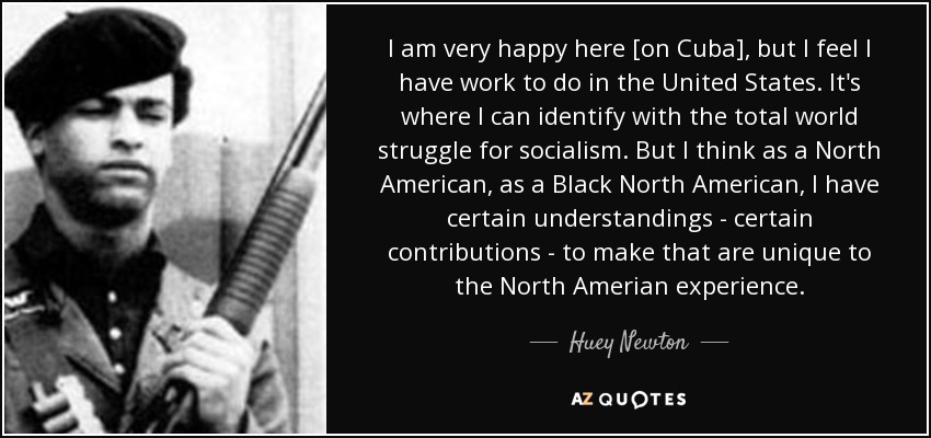 I am very happy here [on Cuba], but I feel I have work to do in the United States. It's where I can identify with the total world struggle for socialism. But I think as a North American, as a Black North American, I have certain understandings - certain contributions - to make that are unique to the North Amerian experience. - Huey Newton