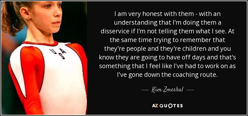 I am very honest with them - with an understanding that I'm doing them a disservice if I'm not telling them what I see. At the same time trying to remember that they're people and they're children and you know they are going to have off days and that's something that I feel like I've had to work on as I've gone down the coaching route. - Kim Zmeskal