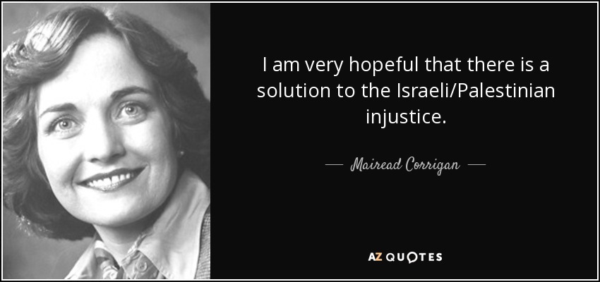 I am very hopeful that there is a solution to the Israeli/Palestinian injustice. - Mairead Corrigan