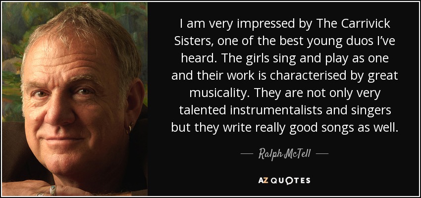 I am very impressed by The Carrivick Sisters, one of the best young duos I’ve heard. The girls sing and play as one and their work is characterised by great musicality. They are not only very talented instrumentalists and singers but they write really good songs as well. - Ralph McTell