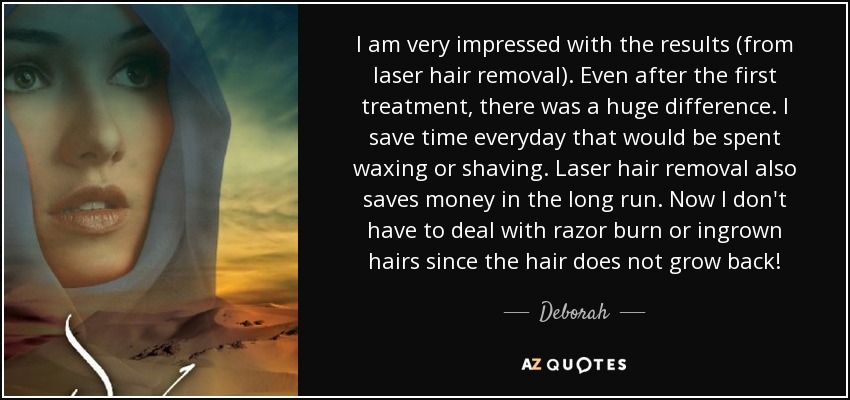 I am very impressed with the results (from laser hair removal). Even after the first treatment, there was a huge difference. I save time everyday that would be spent waxing or shaving. Laser hair removal also saves money in the long run. Now I don't have to deal with razor burn or ingrown hairs since the hair does not grow back! - Deborah