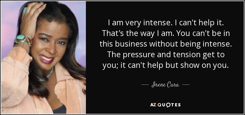I am very intense. I can't help it. That's the way I am. You can't be in this business without being intense. The pressure and tension get to you; it can't help but show on you. - Irene Cara