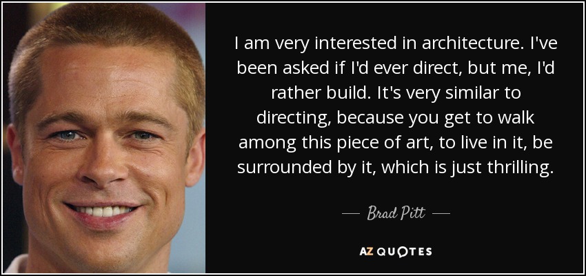 I am very interested in architecture. I've been asked if I'd ever direct, but me, I'd rather build. It's very similar to directing, because you get to walk among this piece of art, to live in it, be surrounded by it, which is just thrilling. - Brad Pitt