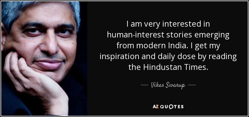I am very interested in human-interest stories emerging from modern India. I get my inspiration and daily dose by reading the Hindustan Times. - Vikas Swarup