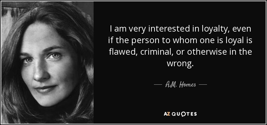 I am very interested in loyalty, even if the person to whom one is loyal is flawed, criminal, or otherwise in the wrong. - A.M. Homes