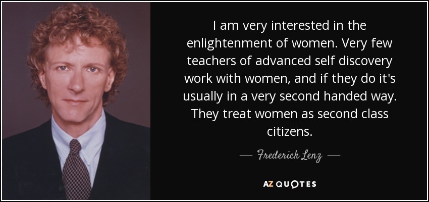 I am very interested in the enlightenment of women. Very few teachers of advanced self discovery work with women, and if they do it's usually in a very second handed way. They treat women as second class citizens. - Frederick Lenz