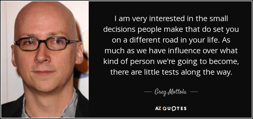 I am very interested in the small decisions people make that do set you on a different road in your life. As much as we have influence over what kind of person we're going to become, there are little tests along the way. - Greg Mottola