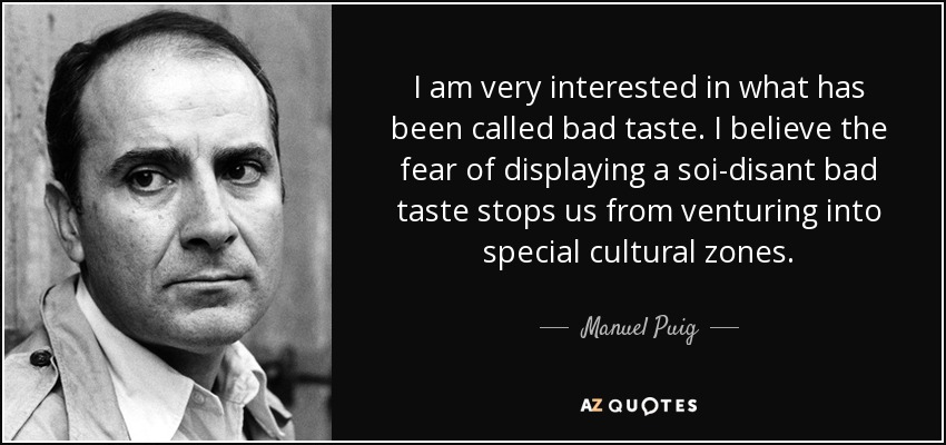 I am very interested in what has been called bad taste. I believe the fear of displaying a soi-disant bad taste stops us from venturing into special cultural zones. - Manuel Puig