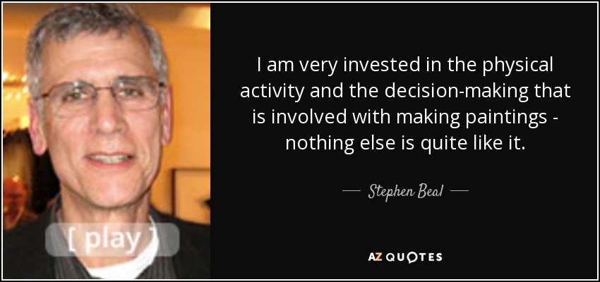 I am very invested in the physical activity and the decision-making that is involved with making paintings - nothing else is quite like it. - Stephen Beal